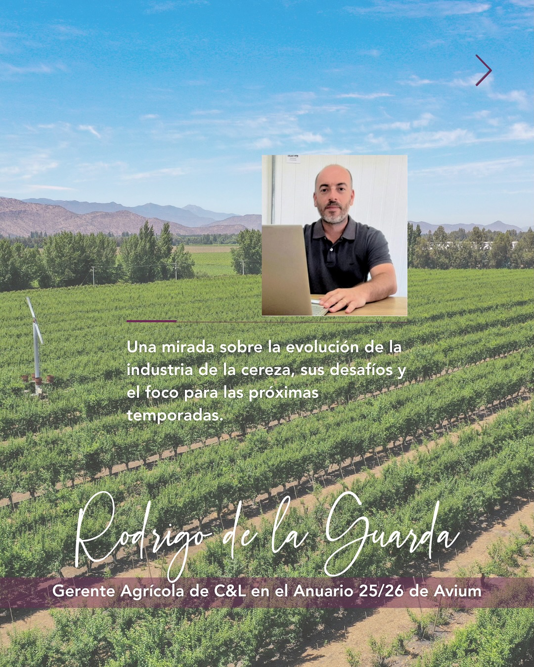 Rodrigo de la Guarda, Gerente Agrícola de C&L, fue entrevistado por Avium para su Anuario 25/26, compartiendo su visión sobre la evolución de la industria de la cereza y los desafíos que hoy marcan su desarrollo.

Una conversación donde la calidad, la eficiencia, la visión de largo plazo y la importancia de entender lo que realmente valora el consumidor aparecen como ejes clave para seguir fortaleciendo al sector.

Agradecemos a Avium por este espacio de conversación y análisis para la industria.

Rodrigo de la Guarda, C&L Agricultural Manager, was interviewed by Avium for its 25/26 Yearbook, where he shared his perspective on the evolution of the cherry industry and the challenges currently shaping its development.

A conversation in which quality, efficiency, a long-term vision, and the importance of understanding what consumers truly value emerge as key themes for continuing to strengthen the sector.

We thank Avium for providing this space for dialogue and analysis within the industry.

#cherry #CYLFruit #feelthefreshness